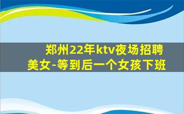 郑州22年ktv夜场招聘美女-等到后一个女孩下班